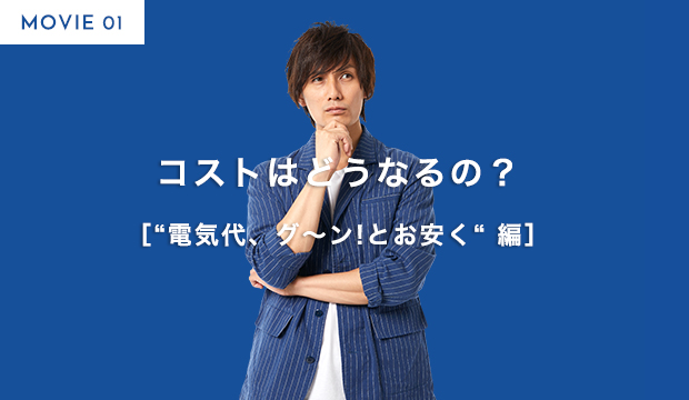 MOVIE 01 コストはどうなるの？ ［“電気代、グ～ン!とお安く“ 編］