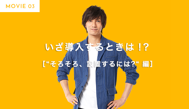 MOVIE 03 いざ導入するときは！？ ［“そろそろ、設置するには?“ 編］